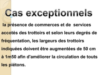 la présence de commerces et de services
accotés des trottoirs et selon leurs degrés de
fréquentation, les largeurs des trottoirs
indiquées doivent être augmentées de 50 cm
à 1m50 afin d'améliorer la circulation de touts
les piétons.
 