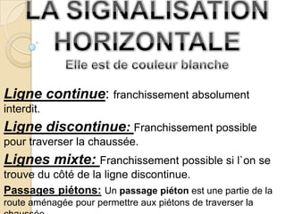 Ligne continue: franchissement absolument
interdit.
Ligne discontinue: Franchissement possible
pour traverser la chaussée.
Lignes mixte: Franchissement possible si l`on se
trouve du côté de la ligne discontinue.
Passages piétons: Un passage piéton est une partie de la
route aménagée pour permettre aux piétons de traverser la
 