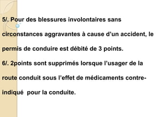 5/. Pour des blessures involontaires sans

circonstances aggravantes à cause d’un accident, le

permis de conduire est débité de 3 points.

6/. 2points sont supprimés lorsque l’usager de la

route conduit sous l’effet de médicaments contre-

indiqué pour la conduite.
 