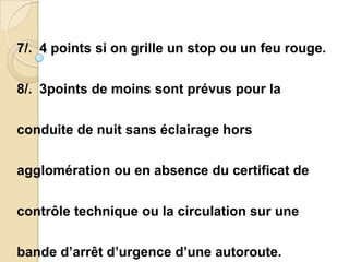 7/. 4 points si on grille un stop ou un feu rouge.


8/. 3points de moins sont prévus pour la


conduite de nuit sans éclairage hors


agglomération ou en absence du certificat de


contrôle technique ou la circulation sur une


bande d’arrêt d’urgence d’une autoroute.
 