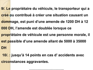 9/. Le propriétaire du véhicule, le transporteur qui a
créé ou contribué à créer une situation causant un
dommage, est puni d’une amende de 1200 DH à 12
000 DH, l’amende est doublée lorsque ce
propriétaire de véhicule est une personne morale, il
est passible d’une amende allant de 5000 à 35000
DH

10/. : jusqu’à 14 points en cas d’ accidents avec
circonstances aggravantes.
 