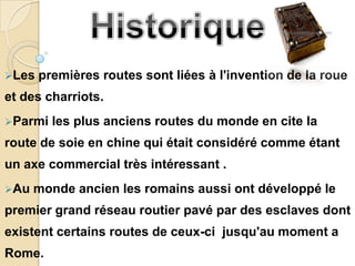 Les   premières routes sont liées à l'invention de la roue
et des charriots.
Parmi   les plus anciens routes du monde en cite la
route de soie en chine qui était considéré comme étant
un axe commercial très intéressant .
Au   monde ancien les romains aussi ont développé le
premier grand réseau routier pavé par des esclaves dont
existent certains routes de ceux-ci jusqu'au moment a
Rome.
 