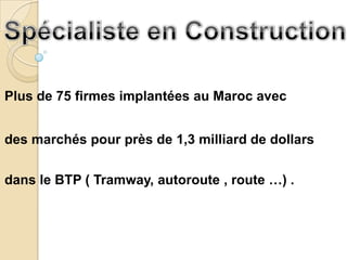 Plus de 75 firmes implantées au Maroc avec


des marchés pour près de 1,3 milliard de dollars


dans le BTP ( Tramway, autoroute , route …) .
 