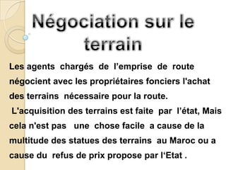 Les agents chargés de l’emprise de route
négocient avec les propriétaires fonciers l'achat
des terrains nécessaire pour la route.
L'acquisition des terrains est faite par l’état, Mais
cela n'est pas une chose facile a cause de la
multitude des statues des terrains au Maroc ou a
cause du refus de prix propose par l‘Etat .
 