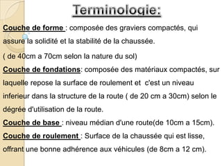 Couche de forme : composée des graviers compactés, qui
assure la solidité et la stabilité de la chaussée.

( de 40cm a 70cm selon la nature du sol)
Couche de fondations: composée des matériaux compactés, sur
laquelle repose la surface de roulement et c'est un niveau
inferieur dans la structure de la route ( de 20 cm a 30cm) selon le
dégrée d'utilisation de la route.
Couche de base : niveau médian d'une route(de 10cm a 15cm).
Couche de roulement : Surface de la chaussée qui est lisse,
offrant une bonne adhérence aux véhicules (de 8cm a 12 cm).
 