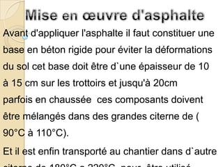 Avant d'appliquer l'asphalte il faut constituer une
base en béton rigide pour éviter la déformations
du sol cet base doit être d`une épaisseur de 10
à 15 cm sur les trottoirs et jusqu'à 20cm
parfois en chaussée ces composants doivent
être mélangés dans des grandes citerne de (
90°C à 110°C).
Et il est enfin transporté au chantier dans d`autre
 