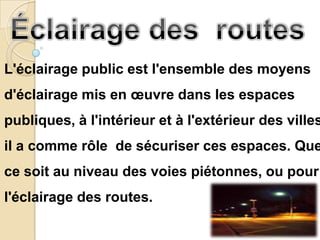L'éclairage public est l'ensemble des moyens
d'éclairage mis en œuvre dans les espaces
publiques, à l'intérieur et à l'extérieur des villes
il a comme rôle de sécuriser ces espaces. Que
ce soit au niveau des voies piétonnes, ou pour
l'éclairage des routes.
 
