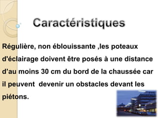 Régulière, non éblouissante ,les poteaux
d'éclairage doivent être posés à une distance
d’au moins 30 cm du bord de la chaussée car
il peuvent devenir un obstacles devant les
piétons.
 