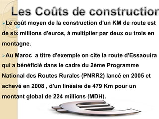 Le   coût moyen de la construction d'un KM de route est
de six millions d'euros, à multiplier par deux ou trois en
montagne.

Au   Maroc a titre d'exemple on cite la route d'Essaouira
qui a bénéficié dans le cadre du 2ème Programme
National des Routes Rurales (PNRR2) lancé en 2005 et
achevé en 2008 , d'un linéaire de 479 Km pour un
montant global de 224 millions (MDH).
 