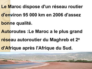 Le Maroc dispose d'un réseau routier
d'environ 95 000 km en 2006 d'assez
bonne qualité.
Autoroutes :Le Maroc a le plus grand
réseau autoroutier du Maghreb et 2e
d'Afrique après l'Afrique du Sud.
 