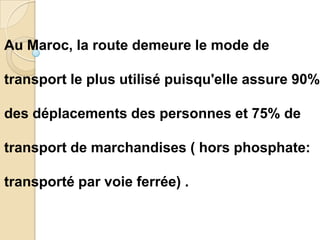 Au Maroc, la route demeure le mode de

transport le plus utilisé puisqu'elle assure 90%

des déplacements des personnes et 75% de

transport de marchandises ( hors phosphate:

transporté par voie ferrée) .
 
