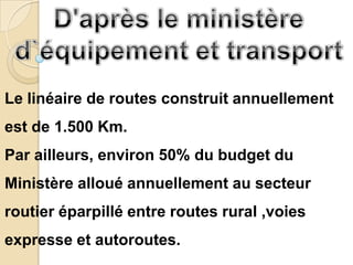 Le linéaire de routes construit annuellement
est de 1.500 Km.
Par ailleurs, environ 50% du budget du
Ministère alloué annuellement au secteur
routier éparpillé entre routes rural ,voies
expresse et autoroutes.
 