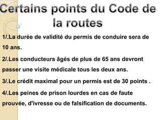 1/.La durée de validité du permis de conduire sera de
10 ans.

2/.Les conducteurs âgés de plus de 65 ans devront
passer une visite médicale tous les deux ans.

3/.Le crédit maximal pour un permis est de 30 points .

4/.Les peines de prison lourdes en cas de faute
prouvée, d'ivresse ou de falsification de documents.
 