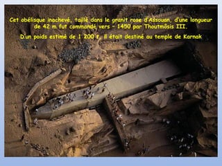 Cet obélisque inachevé, taillé dans le granit rose d’Assouan, d’une longueur
de 42 m fut commandé vers – 1450 par Thoutmôsis III.
D’un poids estimé de 1 200 t, il était destiné au temple de Karnak

 