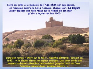 Elevé en 1957 à la mémoire de l’Aga Khan par son épouse,
ce mausolée domine le Nil à Assouan. Chaque jour, La Bégum
venait déposer une rose rouge sur la tombe de son mari
qu’elle a rejoint en l’an 2000.

Dans son roman « Mort sur le Nil », Agatha Christie, écrivait en
1937 , « le fleuve offrait un aspect sauvage. Des deux côtés des
masses rocheuses dénudées descendaient jusqu’au bord de l’eau.
Panorama mélancolique, presque sinistre. »

 