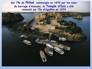 Sur l’île de Philaé, submergée en 1970 par les eaux
du barrage d’Assouan, le Temple d’Isis a été
remonté sur l’île d’Aguilkia en 1974

 