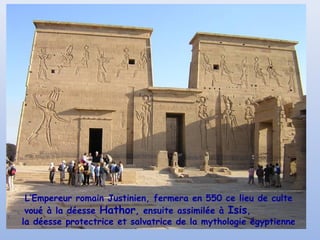 L’Empereur romain Justinien, fermera en 550 ce lieu de culte
voué à la déesse Hathor, ensuite assimilée à Isis,
la déesse protectrice et salvatrice de la mythologie égyptienne

 