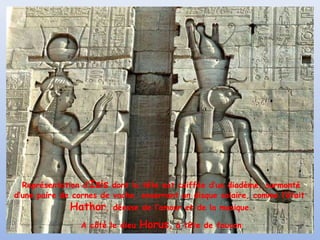 Représentation d’Isis dont la tête est coiffée d’un diadème, surmonté
d’une paire de cornes de vache, enserrant un disque solaire, comme l’était

Hathor,

déesse de l’amour et de la musique.

A côté le dieu

Horus,

à tête de faucon

 