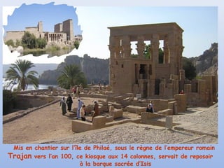 Mis en chantier sur l’île de Philaé, sous le règne de l’empereur romain
Trajan vers l’an 100, ce kiosque aux 14 colonnes, servait de reposoir
à la barque sacrée d’Isis

 