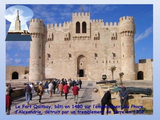 Le Fort Qaitbay, bâti en 1480 sur l’emplacement du Phare
d’Alexandrie, détruit par un tremblement de terre en 1302
 