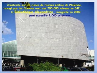 Construite sur les ruines de l’ancien édifice de Ptolémée,
ravagé par les flammes avec ses 700 000 volumes en 642,
la Bibliothèque Alexandrina , inaugurée en 2002
peut accueillir 2 000 personnes
 