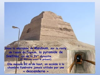 Dans la nécropole de Meidoum, sur la route
de l’oasis du Fayoum, la pyramide de
Snéfrou, roi de la IV° dynastie.
(2 500 ans avant le présent)
Elle mesure 92 m de haut, on accède à la
chambre funéraire jamais utilisée par une
« descenderie »
 