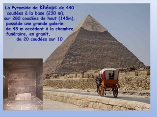 La Pyramide de Khéops de 440
coudées à la base (230 m),
sur 280 coudées de haut (145m),
possède une grande galerie
de 48 m accédant à la chambre
funéraire, en granit,
de 20 coudées sur 10
 