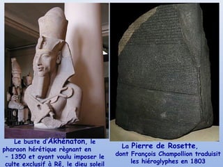 Le buste d’Akhénaton, le
pharaon hérétique règnant en
– 1350 et ayant voulu imposer le
culte exclusif à Rê, le dieu soleil
La Pierre de Rosette,
dont François Champollion traduisit
les hiéroglyphes en 1803
 