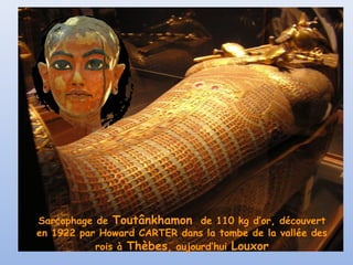 Sarcophage de Toutânkhamon de 110 kg d’or, découvert
en 1922 par Howard CARTER dans la tombe de la vallée des
rois à Thèbes, aujourd’hui Louxor
 