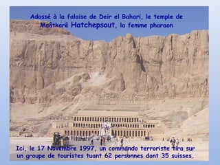 Adossé à la falaise de Deir el Bahari, le temple de
Maâtkarê Hatchepsout, la femme pharaon
Ici, le 17 Novembre 1997, un commando terroriste tira sur
un groupe de touristes tuant 62 personnes dont 35 suisses.
 