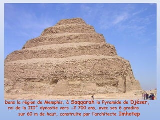 Dans la région de Memphis, à Saqqarah la Pyramide de Djéser,
roi de la III° dynastie vers -2 700 ans, avec ses 6 gradins
sur 60 m de haut, construite par l’architecte Imhotep
 