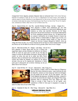 transportant fruits, légumes, poissons. Déjeuner dans un restaurant local. Visite d’une fabrique 
familiale de bonbons à base de lait de coco et dégustation de fruits locaux. Puis balade en 
calèche jusqu’à la ferme d’abeilles où vous dégusterez un thé au miel. Poursuite d’une promenade 
en bateau à rame dans les canaux. Continuation pour Can Tho et arrivée à Can Tho en fin d’après-midi, 
installation à l’hôtel. Dîner libre et nuit à l’hôtel à Can Tho. 
Jour 3 : Mardi 18 Nov 14 : Can Tho – marché flottant Cai Rang – Sa Dec - Saigon (B.L) 
Petit déjeuner à l’hôtel. Vous commencez par une très 
agréable balade en bateau sur un des bras du Mékong qui vous 
conduira au milieu des marchés flottants de Cai Rang. 
Découverte de myriade de bateaux et de barques débordantes 
de fruits, pastèques, patates douces, etc. Un spectacle haut 
en couleurs. Continuation de la balade fluviale à travers les 
arroyos. Retour à l’embarcadère et départ pour Sa Dec à la 
découverte de l’ancienne maison Huynh Le Thuy qui était 
l’amant de l’écrivain français Marguerite DURAS, visite du 
village des fleurs Sa Dec, on y trouve diverses sortes de fleurs et divers bonsaïs datant de 100 
ans. Retour sur Ho Chi Minh et arrivée en fin de la journée. Dîner libre et nuit à Saigon. 
Jour 4 : Mercredi 19 Nov 14 : Saigon – Lam Dong - Da Lat (B.L) 
Petit déjeuner à l’hôtel. Route pour Da Lat à travers une 
magnifique région cultivée d’hévéas, de caféiers et de théiers. 
Arrêt en cours de route pour la visite du lac Na Nga qui 
compte au moins de 200 maisons flottantes, Chutes Prenn qui 
coulent au milieu des pins de la vallée des Mille Fleurs. 
Déjeuner dans un restaurant local. Continuation pour Da Lat à 
travers des forêts de d’hévéas, de caféiers et de théiers. 
Arrivée à Da Lat en fin d’après-midi. Installation à l’hôtel. 
Libre pour la découverte de la station climatique de Da Lat. 
Dîner libre et nuit à Da Lat 
Jour 5 : Jeudi 20 Nov 14 : Da Lat – Découverte – Nha Trang (B.L) 
Petit déjeuner à l’hôtel. Visite du Palais Royal de l’Empereur 
Bao Dai, de la Gare Coloniale en jaune : copie conforme de celle 
de Deauville, conserve un train unique qui tente de s’échapper 
sur une grande voie de trafic, du Lac des Soupirs : avec une 
triste légende des amoureux, du Musée Lam Dong : consacré à 
la culture des minorités de la région, de la Pagode Thiem Vong. 
Déjeuner dans un restaurant local. Puis, départ pour Nha 
Trang et arrivée à Nha Trang en fin de l’après- midi, 
installation à l’hôtel et libre pour la baignade à la plage de 
sable fin. Dîner libre et nuit à Nha Trang. 
Jour 6 : Vendredi 21 Nov 14 : Nha Trang – Découverte – Quy Nhon (B.L) 
 