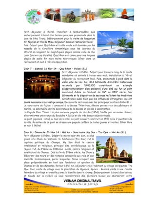 Petit déjeuner à l’hôtel. Transfert à l’embarcadère puis 
embarquement à bord d’un bateau pour une promenade dans la 
baie de Nha Trang. Débarquement pour la visite de l’aquarium 
Tri Nguyen et l’île de Mieu. Déjeuner dans un restaurant local. 
Puis. Départ pour Quy Nhon et cette route est dominée par les 
massifs de la Cordillère Annamitique sous les courbes du 
littoral en longeant de magnifiques plages comme celle de Dai 
Lanh (ancien cap Varella). Quy Nhon est connu pour ses longues 
plages de sable fin mais moins touristiques. Dîner dans un 
restaurant et nuit à l’hôtel à Quy Nhon 
Jour 7 : Samedi 22 Nov 14 : Quy Nhon – Hoian (B.L) 
Petit déjeuner à l’hôtel. Départ pour Hoian le long de la route 
mandarine et arrivée à Hoian vers midi, installation à l’hôtel. 
Déjeuner au restaurant local. Puis, promenade à pied dans la 
vielle ville de Hoi An : 844 bâtiments d’intérêts historiques 
recensés par l’UNESCO constituent un exemple 
exceptionnellement bien préservé d’une cité qui fut un port 
marchand d’Asie du Sud-est du XVe au XIXe siècle. Ses 
bâtiments et la disposition de ses rues reflètent les traditions 
autochtones aussi bien que les influences étrangères, qui ont 
donné naissance à ce vestige unique. Découverte de Hoian avec les principaux centres d’intérêt : 
Le sanctuaire de Fujian : consacré à la déesse Thien Hau, déesse protectrice des pêcheurs et 
marins, ce sanctuaire abrite des statues de la déesse et de ses 2 assistantes. 
La Pagode Phuc Thanh : la plus ancienne pagode de Hoi An (1454) fondée par un moine chinois, 
elle renferme une statue du Bouddha A Di Da et de très beaux objets rituels. 
Le pont japonais : situé au Sud de la ville, ce pont couvert construit en 1593 relie 2 quartiers de 
la ville. Au milieu de ce pont se dresse une pagode coiffée de tuiles jaunes et vertes. Dîner libre 
et nuit à l’hôtel 
Jour 8 : Dimanche 23 Nov 14 : Hoi An – Sanctuaire My Son – Tra Que - Hoi An (B.L) 
Petit déjeuner à l’hôtel. Départ le matin pour My Son, le plus 
grand site Cham du Vietnam. Si Simhapura (Tra Kieu) fut la 
capitale politique du Champa, My Son était le centre 
intellectuel et religieux, principal site archéologique de la 
région, fut, du IVème au XIIIème siècle, centre religieux et 
intellectuel du Champa. Dès la fin du IVème siècle, les Cham y 
élèverent des tours et des temples consacrés aux rois et aux 
divinités brahmaniques, parmi lesquelles Shiva occupait une 
place prépondérante en tant que fondateur et gardien du 
Champa et de ses dynastes. Retour à Hoi An. Déjeuner chez l’habitant au village de légumes Tra 
Que. Puis, visite du village avec la plantation de légumes, épices…. Rendez visite à une famille 
fermière du village et ravaillez avec la famille dans le champ. Embarquement à bord d’un bateau 
et balade sur la rivière où vous rencontrerez des pêcheurs locaux qui aborderont votre 
 