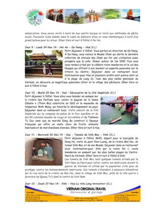 embarcation. Vous serez invité à bord de leur petite barque et initié aux méthodes de pêche 
locale. Poursuite d’une balade dans le canal de palmiers d’eau et vous réembarquez à bord d’un 
grand bateau pour le retour. Dîner libre et nuit à l’hôtel à Hoi An. 
Jour 9 : Lundi 24 Nov 14 : Hoi An - Da Nang - Hué (B.L) 
Petit déjeuner à l’hôtel. Vous partez en direction de Da Nang. 
À Da Nang, vous visitez le Musée Cham qui abrite la dernière 
collection de statues des Cham qui fut une civilisation aussi 
prospère que la celle Khmer autour de l’an 1000. Puis vous 
vous rendez à Hué par la célèbre route mandarine et le col des 
Nuages qui offrent à son sommet un superbe panorama sur le 
littoral du Centre. Déjeuner dans un restaurant local. 
Continuation pour Hue et plusieurs arrêts sont prévus dont un 
à la plage de Lang Co, l’une des plus belles péninsule du 
Vietnam, on découvre un magnifique panorama côtier et le village des pêcheurs. Dîner libre et 
nuit à l’hôtel à Hue. 
Jour 10 : Mardi 25 Nov 14 : Hué – Découverte de la Cité Impériale (B.L) 
Petit déjeuner à l’hôtel. Vous allez vous balader en sampan sur 
la rivière des Parfums pour visiter la pagode de la Dame 
Céleste » (Thien Mu) construite en 1601 et le mausolée de 
l’empereur Minh Mang, qui favorisa le développement du pays. 
Déjeuner dans un restaurant local. Visite ensuite de la Cité 
Impériale qui se compose du palais de la Paix suprême et de 
ses 80 colonnes laquées de rouge et incrustées et du Tombeau 
Tu Duc ainsi que du marché Dong Ba construit à l’époque 
française qui offre un vaste choix de fruits, aliments 
habituels et de marchandises diverses. Dîner libre et nuit à Hue. 
Jour 11 : Mercredi 26 Nov 14 : Hue - Tunnels de Vinh Moc - Vinh (B.L) 
Petit déjeuner à l’hôtel. 8h00, départ pour la bourgade de 
Dong Ha, visite du pont Hien Luong, de la rivière Ben Hai, du 
tunnel Vinh Moc et de son Musée. Déjeuner dans un restaurant 
local. Continuation pour Vinh par la route No 1, route 
mandarine en passant par les plus belles plages du Centre- 
Nord du Vietnam. Dîner libre et nuit à l’hôtel à Vinh. 
Les tunnels de Vinh Moc sont quelques tunnels utilisés par le 
Viet Nam du Nord pour lutter contre les américains durant la 
guerre du Vietnam et utilisé par la population civile pour se 
protéger contre les bombardements américains. Ces tunnels s'étendent à plusieurs kilomètres 
sur la rive nord de la rivière de Ben Hai, dans le village de Vinh Moc, près de la ville pierre a 
(province de Quang Tri) dans le centre du Viet Nam 
Jour 12 : Jeudi 27 Nov 14 : Vinh - Hoa Lu «Ha Long terrestre» (B.L) 
 