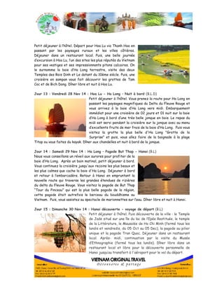 Petit déjeuner à l’hôtel. Départ pour Hoa Lu via Thanh Hoa en 
passant par les paysages ruraux et les villes côtières. 
Déjeuner dans un restaurant local. Puis, une belle journée 
d’excursion à Hoa Lu, l’un des sites les plus réputés du Vietnam 
pour ses vestiges et ses impressionnants pitons calcaires. On 
le surnomme la baie d’Ha Long terrestre, visite des deux 
Temples des Rois Dinh et Le datant du 10ème siècle. Puis, une 
croisière en sampan vous fait découvrir les grottes de Tam 
Coc et de Bich Dong. Dîner libre et nuit à Hoa Lu. 
Jour 13 : Vendredi 28 Nov 14 : Hoa Lu - Ha Long – Nuit à bord (B.L.D) 
Petit déjeuner à l’hôtel. Vous prenez la route pour Ha Long en 
passant les paysages magnifiques du Delta du Fleuve Rouge et 
vous arrivez à la baie d’Ha Long vers midi. Embarquement 
immédiat pour une croisière de 02 jours et 01 nuit sur la baie 
d’Ha Long à bord d’une très belle jonque en bois. Le repas du 
midi est servi pendant la croisière sur la jonque avec au menu 
d’excellents fruits de mer frais de la baie d’Ha Long. Puis vous 
visitez la grotte la plus belle d'Ha Long "Grotte de la 
Surprise" et puis, vous allez faire de la baignade à la plage 
Titop ou vous faites du kayak. Dîner aux chandelles et nuit à bord de la jonque. 
Jour 14 : Samedi 29 Nov 14 : Ha Long – Pagode But Thap - Hanoi (B.L) 
Nous vous conseillons un réveil aux aurores pour profiter de la 
baie d’Ha Long. Après un bain matinal, petit déjeuner à bord. 
Vous continuez la croisière jusqu'aux recoins les plus beaux et 
les plus calmes que cache la baie d'Ha Long. Déjeuner à bord 
et retour à l’embarcadère. Retour à Hanoi en empruntant la 
nouvelle route qui traverse les grandes étendues de rizières 
du delta du Fleuve Rouge. Vous visitez la pagode de But Thap 
“Tour du Pinceau” qui est la plus belle pagoda de la région, 
cette pagode était autrefois le berceau du bouddhisme au 
Vietnam. Puis, vous assistez au spectacle de marionnettes sur l’eau. Dîner libre et nuit à Hanoi. 
Jour 15 : Dimanche 30 Nov 14 : Hanoi découverte - voyage de départ (B.L) 
Petit déjeuner à l’hôtel. Puis découverte de la ville : le Temple 
de Jade situé sur une île du lac de l’Epée Restituée, le temple 
de la Littérature, le Mausolée de Ho Chi Minh (fermé tous les 
lundis et vendredis, du 05 Oct au 05 Dec), la pagode au pilier 
unique et la pagode Tran Quoc. Déjeuner dans un restaurant 
local. Après- midi, continuation par la visite du Musée 
d’Ethnographie (fermé tous les lundis). Dîner libre dans un 
restaurant local et libre pour la découverte personnelle de 
Hanoi jusqu’au transfert à l'aéroport pour le vol du départ. 
 