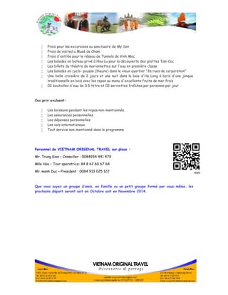  Frais pour les excursions au sanctuaire de My Son 
 Frais de visited u Musé de Cham 
 Frais d'entrée pour le réseau de Tunnels de Vinh Moc 
 Les balades en bateau privé à Hoa Lu pour la découverte des grottes Tam Coc 
 Les billets du théatre de marionnettes sur l'eau en première classe 
 Les balades en cyclo- pousse (1heure) dans le vieux quartier "36 rues de corporation" 
 Une belle croisière de 2 jours et une nuit dans la baie d'Ha Long à bord d'une jonque 
traditionnelle en bois avec les repas au menu d'excellents fruits de mer frais 
 02 bouteilles d'eau de 0.5 littre et 02 serviettes fraîches par personne par jour 
Ces prix excluent: 
 Les boissons pendant les repas non-mentionnés. 
 Les assurances personnelles. 
 Les dépenses personnelles. 
 Les vols internationaux 
 Tout service non-mentionné dans le programme 
Personnel de VIETNAM ORIGINAL TRAVEL sur place : 
Mr. Trung Kien – Conseiller : 0084934 441 479 
Mlle Hoa – Tour operatrice: 84 8 62 60 67 68 
Mr. manh Duc – President : 0084 913 025 122 
Que vous soyez un groupe d’amis, en famille ou un petit groupe formé par vous-même, les 
prochains départ seront soit en Octobre soit en Novembre 2014. 
