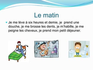 Le matin
Je me lève á six heures et demie, je prend une
douche, je me brosse les dents, je m’habille, je me
peigne les cheveux, je prend mon petit déjeuner.