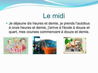 Le midi
Je déjeune dix heures et demie, je prends l’autobus
à onze heures et demie, j'arrive à l'école à douze et
quart, mes courses commencent á douze et demie.