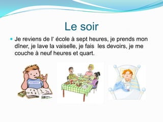 Le soir
Je reviens de l‘ école à sept heures, je prends mon
dîner, je lave la vaiselle, je fais les devoirs, je me
couche à neuf heures et quart.