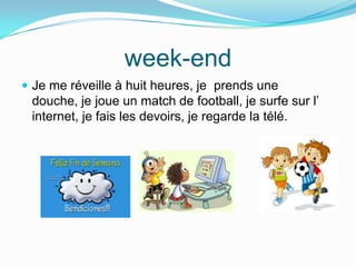 week-end
Je me réveille à huit heures, je prends une
douche, je joue un match de football, je surfe sur l’
internet, je fais les devoirs, je regarde la télé.