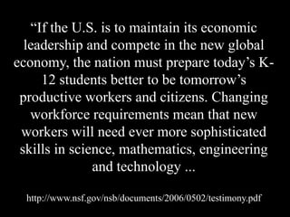 ―If the U.S. is to maintain its economic
leadership and compete in the new global
economy, the nation must prepare today’s K-
12 students better to be tomorrow’s
productive workers and citizens. Changing
workforce requirements mean that new
workers will need ever more sophisticated
skills in science, mathematics, engineering
and technology ...
http://www.nsf.gov/nsb/documents/2006/0502/testimony.pdf
 