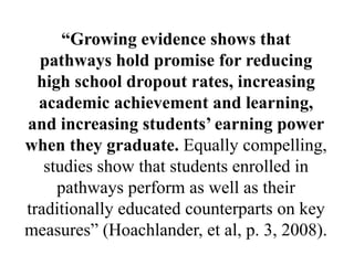 “Growing evidence shows that
pathways hold promise for reducing
high school dropout rates, increasing
academic achievement and learning,
and increasing students’ earning power
when they graduate. Equally compelling,
studies show that students enrolled in
pathways perform as well as their
traditionally educated counterparts on key
measures‖ (Hoachlander, et al, p. 3, 2008).
 