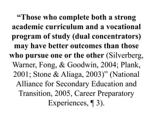 “Those who complete both a strong
academic curriculum and a vocational
program of study (dual concentrators)
may have better outcomes than those
who pursue one or the other (Silverberg,
Warner, Fong, & Goodwin, 2004; Plank,
2001; Stone & Aliaga, 2003)‖ (National
Alliance for Secondary Education and
Transition, 2005, Career Preparatory
Experiences, ¶ 3).
 