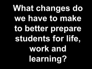 What changes do
we have to make
to better prepare
students for life,
work and
learning?
 