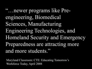 ―…newer programs like Pre-
engineering, Biomedical
Sciences, Manufacturing
Engineering Technologies, and
Homeland Security and Emergency
Preparedness are attracting more
and more students.‖
Maryland Classroom: CTE: Educating Tomorrow’s
Workforce Today, April 2008
 
