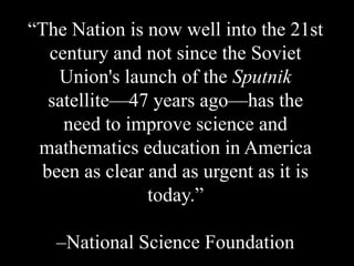 ―The Nation is now well into the 21st
century and not since the Soviet
Union's launch of the Sputnik
satellite—47 years ago—has the
need to improve science and
mathematics education in America
been as clear and as urgent as it is
today.‖
–National Science Foundation
 