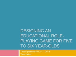DESIGNING AN 
EDUCATIONAL ROLE-PLAYING 
GAME FOR FIVE 
TO SIX YEAR-OLDS 
Thesis presentation 21.11.2013 
Tanja Lehto 
 