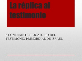 La réplica al 
testimonio 
8 CONTRAINTERROGATORIO DEL 
TESTIMONIO PRIMORDIAL DE ISRAEL 
 