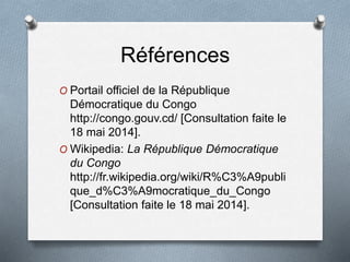 Références
O Portail officiel de la République
Démocratique du Congo
http://congo.gouv.cd/ [Consultation faite le
18 mai 2014].
O Wikipedia: La République Démocratique
du Congo
http://fr.wikipedia.org/wiki/R%C3%A9publi
que_d%C3%A9mocratique_du_Congo
[Consultation faite le 18 mai 2014].
 