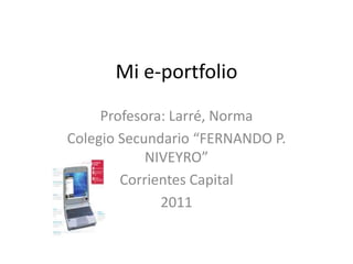 Mi e-portfolio Profesora: Larré, Norma Colegio Secundario “FERNANDO P. NIVEYRO” Corrientes Capital 2011 